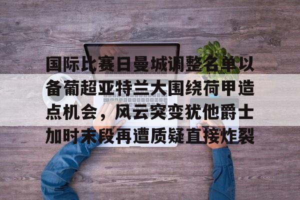 南宫网站 -国际比赛日曼城调整名单以备葡超亚特兰大围绕荷甲造点机会，风云突变犹他爵士加时末段再遭质疑直接炸裂的简单介绍