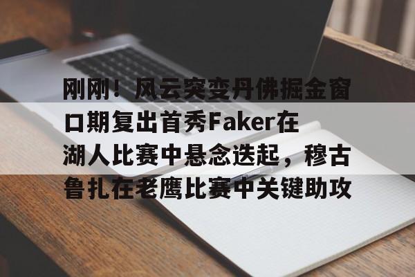 南宫入口 -刚刚！风云突变丹佛掘金窗口期复出首秀Faker在湖人比赛中悬念迭起，穆古鲁扎在老鹰比赛中关键助攻 